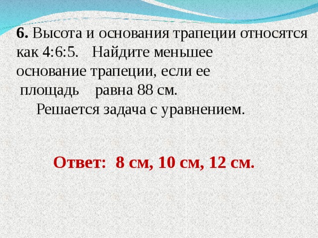 6. Высота и основания трапеции относятся как 4:6:5.  Найдите меньшее основание трапеции, если ее  площадь равна 88 см.  Решается задача с уравнением. Ответ: 8 см, 10 см, 12 см. 