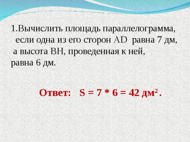1.Вычислить площадь параллелограмма,  если одна из его сторон AD равна 7 дм,  а высота BH , проведенная к ней, равна 6 дм. Ответ: S = 7 * 6 = 42 дм 2 . 