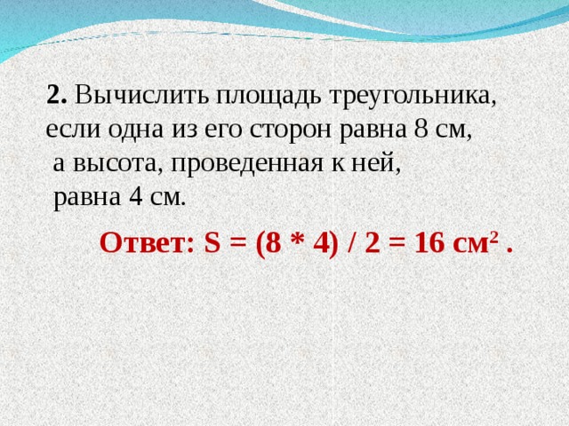 2. Вычислить площадь треугольника, если одна из его сторон равна 8 см,  а высота, проведенная к ней,  равна 4 см.  Ответ: S = (8 * 4) / 2 = 16 см 2 . 