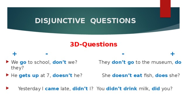  DISJUNCTIVE QUESTIONS   3D-Questions + - - + We go to school, don’t we?   They don’t go to the museum, do they? He gets up at 7, doesn’t he? She doesn’t eat fish, does she?  Yesterday I came late, didn’t  I?  You didn’t drink milk, did you? 