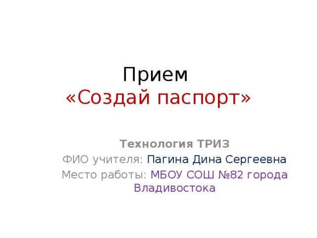 Прием  «Создай паспорт» Технология ТРИЗ ФИО учителя: Пагина Дина Сергеевна Место работы: МБОУ СОШ №82 города Владивостока 