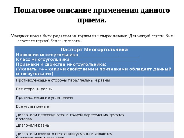 Пошаговое описание применения данного приема. Учащиеся класса были разделены на группы из четырех человек. Для каждой группы был заготовлен пустой бланк «паспорта». Паспорт Многоугольника Название многоугольника _____________________________ Противолежащие стороны параллельны и равны Класс многоугольника ________________________________ Все стороны равны Признаки и свойства многоугольника: Противолежащие углы равны (Указать «+» какими свойствами и признаками обладает данный многоугольник) Все углы прямые Диагонали пересекаются и точкой пересечения делятся пополам Диагонали равны Диагонали взаимно перпендикулярны и являются биссектрисами его углов 