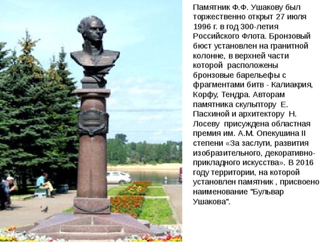 Памятник Ф.Ф. Ушакову был торжественно открыт 27 июля 1996 г. в год 300-летия Российского Флота. Бронзовый бюст установлен на гранитной колонне, в верхней части которой  расположены бронзовые барельефы с фрагментами битв - Калиакрия, Корфу, Тендра. Авторам памятника скульптору  Е. Пасхиной и архитектору  Н. Лосеву  присуждена областная премия им. А.М. Опекушина II степени «За заслуги, развития изобразительного, декоративно-прикладного искусства». В 2016 году территории, на которой установлен памятник , присвоено наименование 