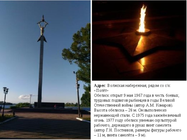 Адрес : Волжская набережная, рядом со с/к «Полёт» Обелиск открыт 9 мая 1967 года в честь боевых, трудовых подвигов рыбинцев в годы Великой Отечественной войны (автор А.М. Комаров). Высота обелиска – 28 м. Он выполнен из нержавеющей стали. С 1975 года зажжён вечный огонь. 1977 году обелиск увенчан скульптурой рабочего, держащего в руках винт самолета (автор Г.Н. Постников, размеры фигуры рабочего – 11 м, винта самолёта – 9 м).   