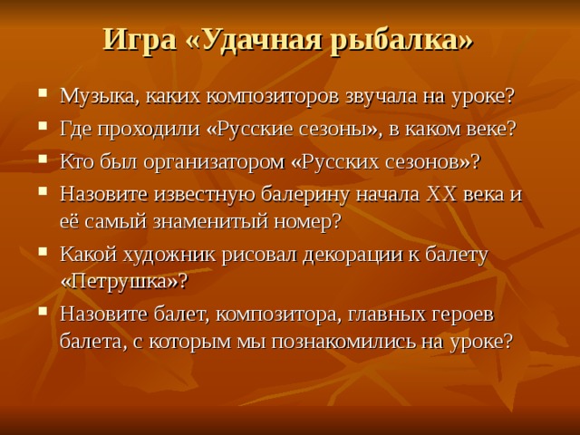 Игра «Удачная рыбалка» Музыка, каких композиторов звучала на уроке? Где проходили «Русские сезоны», в каком веке? Кто был организатором «Русских сезонов»? Назовите известную балерину начала XX века и её самый знаменитый номер? Какой художник рисовал декорации к балету «Петрушка»? Назовите балет, композитора, главных героев балета, с которым мы познакомились на уроке? 