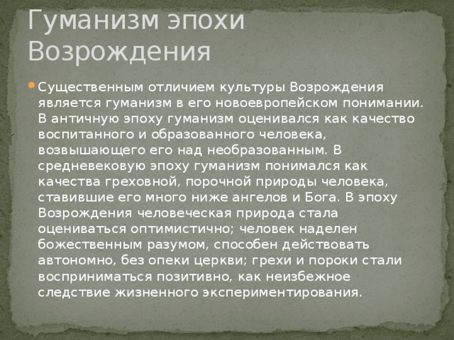 Гуманизм эпохи Возрождения Существенным отличием культуры Возрождения является гуманизм в его новоевропейском понимании. В античную эпоху гуманизм оценивался как качество воспитанного и образованного человека, возвышающего его над необразованным. В средневековую эпоху гуманизм понимался как качества греховной, порочной природы человека, ставившие его много ниже ангелов и Бога. В эпоху Возрождения человеческая природа стала оцениваться оптимистично; человек наделен божественным разумом, способен действовать автономно, без опеки церкви; грехи и пороки стали восприниматься позитивно, как неизбежное следствие жизненного экспериментирования. 