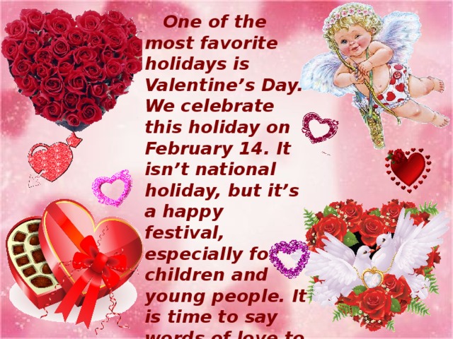 One of the most favorite holidays is Valentine’s Day. We celebrate this holiday on February 14. It isn’t national holiday, but it’s a happy festival, especially for children and young people. It is time to say words of love to your sweethearts and friends and ask them to “Be my Valentine”.