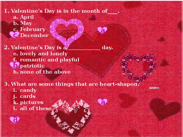 1. Valentine’s Day is in the month of____. April May February December April May February December  2. Valentine’s Day is a  day. lovely and lonely romantic and playful patriotic none of the above lovely and lonely romantic and playful patriotic none of the above  3. What are some things that are heart-shaped? candy cards pictures all of these candy cards pictures all of these         4. What are some symbols of Valentine’s Day? Cupid, roses and hearts eggs, bacon and roses candy, roses and livers none of the above Cupid, roses and hearts eggs, bacon and roses candy, roses and livers none of the above       5. What do many people do on Valentine’s Day? They give presents and cards. They have heart problems. They eat candy canes. They look for eggs. They give presents and cards. They have heart problems. They eat candy canes. They look for eggs. a с b a d