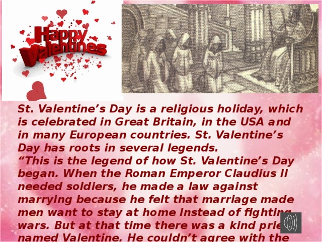 St. Valentine’s Day is a religious holiday, which is celebrated in Great Britain, in the USA and in many European countries. St. Valentine’s Day has roots in several legends. “ This is the legend of how St. Valentine’s Day began. When the Roman Emperor Claudius II needed soldiers, he made a law against marrying because he felt that marriage made men want to stay at home instead of fighting wars. But at that time there was a kind priest named Valentine. He couldn’t agree with the emperor’s decision. When he saw that young couples were truly in love, he married them secretly.”