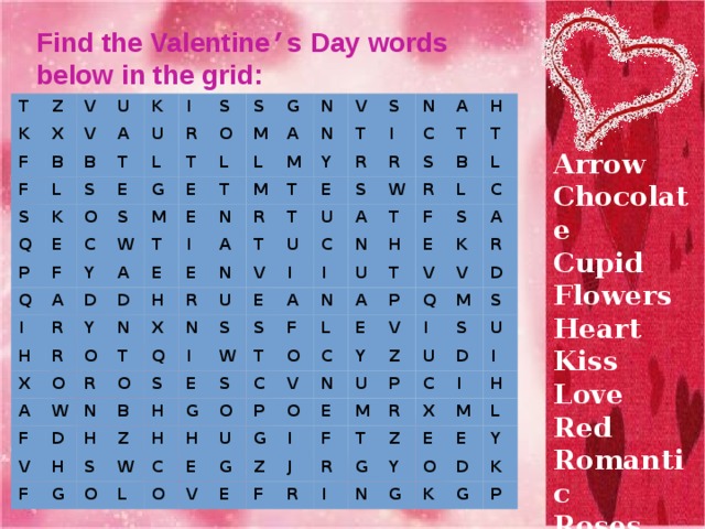 Find the Valentine ’ s Day words below in the grid: T Z K V X F U V B F B A L S K T Q K S U I R E O L S E P C Q F T S O G S W I M Y G E A L M A L H E R T T A D N E I N D N Y M R X M V T H O A Y A E O N R T S R N F T T W X E R T R I N Q U O N V N D V U U R S C A I B H C F E H S I S A W S T H S W G Z H E I S A T N R T B W G H S N O F T L L U H F H L C O C O L S T A E C P O U V E C K V E P A G G V O N Q R V Y V E E Z I U I D M Z F F J S S U M P R R D R U C T I I X I G Z M E H N Y G O E L D Y K K G P Arrow Chocolate Cupid Flowers Heart Kiss Love Red Romantic Roses Valentine