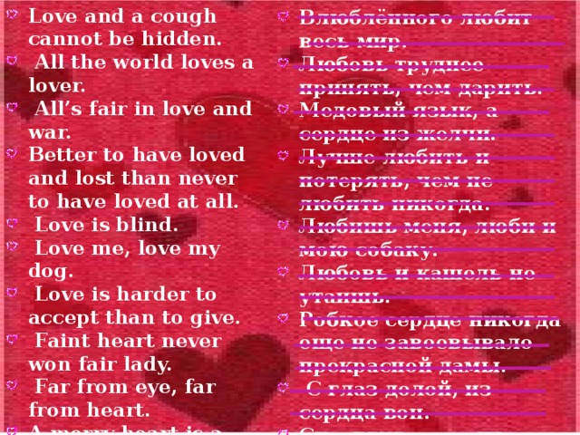 Love and a cough cannot be hidden.  All the world loves a lover.  All’s fair in love and war. Better to have loved and lost than never to have loved at all.  Love is blind.  Love me, love my dog.  Love is harder to accept than to give.  Faint heart never won fair lady.  Far from eye, far from heart. A merry heart is a good medicine.  A honey tongue, a heart of gall. Влюблённого любит весь мир. Любовь труднее принять, чем дарить. Медовый язык, а сердце из желчи. Лучше любить и потерять, чем не любить никогда. Любишь меня, люби и мою собаку. Любовь и кашель не утаишь. Робкое сердце никогда еще не завоевывало прекрасной дамы.  С глаз долой, из сердца вон. Счастливое сердце - лучшее лекарство.  Любовь слепа. В любви и на войне все средства хороши.