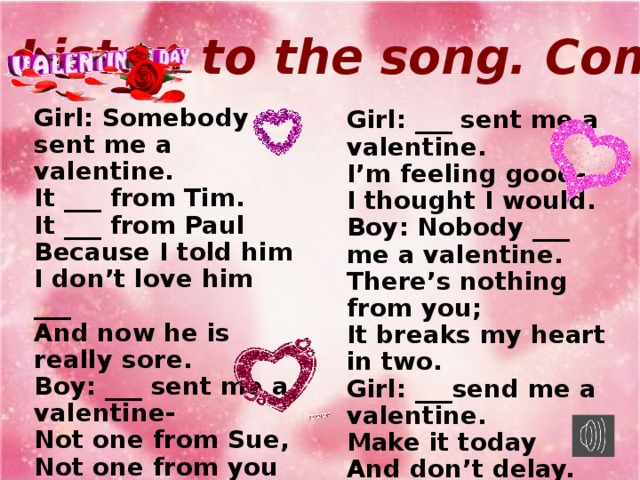 Listen to the song. Complete. Girl: Somebody sent me a valentine. It ___ from Tim. It ___ from Paul Because I told him I don’t love him ___ And now he is really sore. Boy: ___ sent me a valentine- Not one from Sue, Not one from you Because you told me You ___ love me and that’s sad. In fact, it makes me mad. Girl: ___ sent me a valentine. I’m feeling good- I thought I would. Boy: Nobody ___ me a valentine. There’s nothing from you; It breaks my heart in two. Girl: ___send me a valentine. Make it today And don’t delay. Boy: Somebody send me a valentine. Somebody new Could make my dream come true.