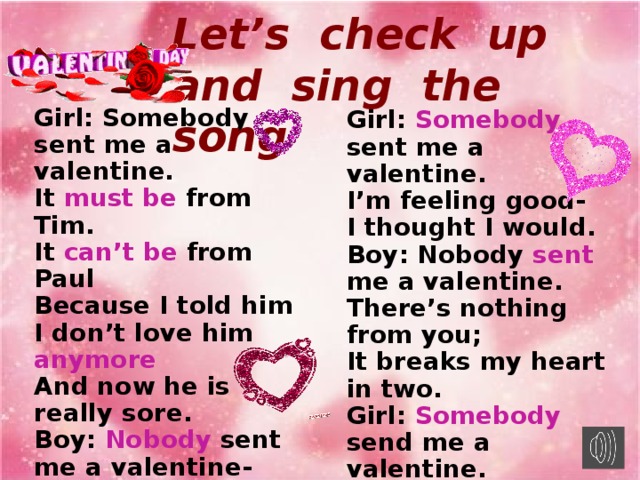 Let’s check up and sing the song Girl: Somebody sent me a valentine. It must be from Tim. It can’t be from Paul Because I told him I don’t love him anymore And now he is really sore. Boy: Nobody sent me a valentine- Not one from Sue, Not one from you Because you told me You don’t love me and that’s sad. In fact, it makes me mad. Girl: Somebody sent me a valentine. I’m feeling good- I thought I would. Boy: Nobody sent me a valentine. There’s nothing from you; It breaks my heart in two. Girl: Somebody send me a valentine. Make it today And don’t delay. Boy: Somebody send me a valentine. Somebody new Could make my dream come true.