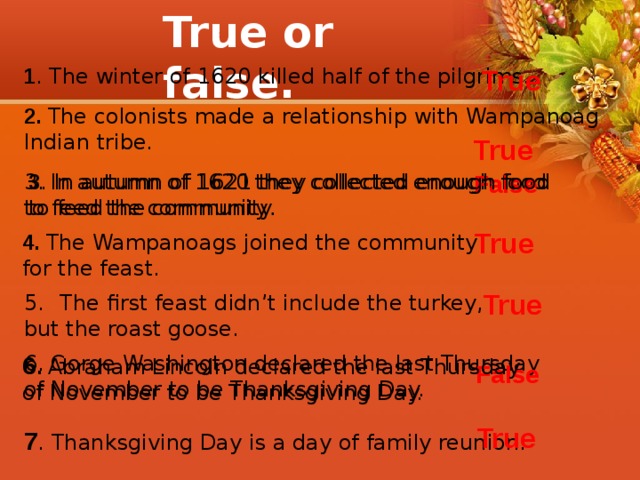 True or false. 1 . The winter of 1620 killed half of the pilgrims. True 2. The colonists made a relationship with Wampanoag Indian tribe. True 3 . In autumn of 1621 they collected enough food False to feed the community. 3. In autumn of 1620 they collected enough food to feed the community . True 4. The Wampanoags joined the community for the feast. True The first feast didn’t include the turkey, but the roast goose. 6. Gorge Washington declared the last Thursday of November to be Thanksgiving Day. 6 . Abraham Lincoln declared the last Thursday of November to be Thanksgiving Day. False True 7 . Thanksgiving Day is a day of family reunion. 