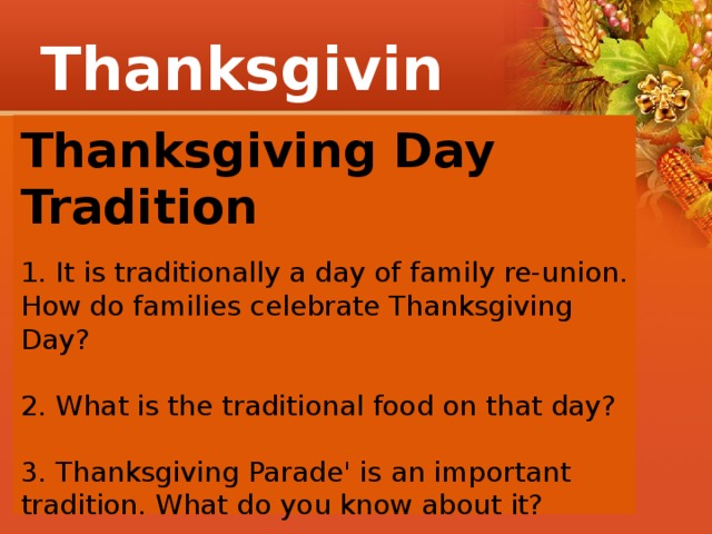 Thanksgiving Thanksgiving Day Tradition  1. It is traditionally a day of family re-union. How do families celebrate Thanksgiving Day? 2. What is the traditional food on that day? 3. Thanksgiving Parade' is an important tradition. What do you know about it? 4. How do people decorate their houses? 