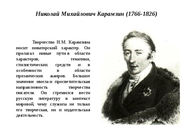 Николай Михайлович Карамзин (1766-1826)  Творчество Н.М. Карамзина носит новаторский характер. Он пролагал новые пути в области характеров, тематики, стилистических средств и в особенности в области прозаических жанров. Большое значение имела и просветительская направленность  творчества писателя. Он стремился вести русскую литературу в контекст мировой, чему служила не только его творческая, но и издательская деятельность. 