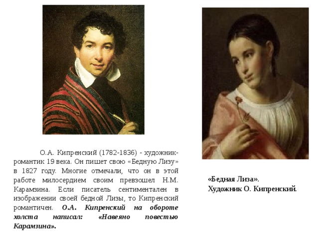 Орест Адамович  О.А. Кипренский (1782-1836) - художник-романтик 19 века. Он пишет свою «Бедную Лизу» в 1827 году. Многие отмечали, что он в этой работе милосердием своим превзошел Н.М. Карамзина. Если писатель сентиментален в изображении своей бедной Лизы, то Кипренский романтичен. О.А. Кипренский на обороте холста написал: «Навеяно повестью Карамзина».  «Бедная Лиза». Художник О. Кипренский. 