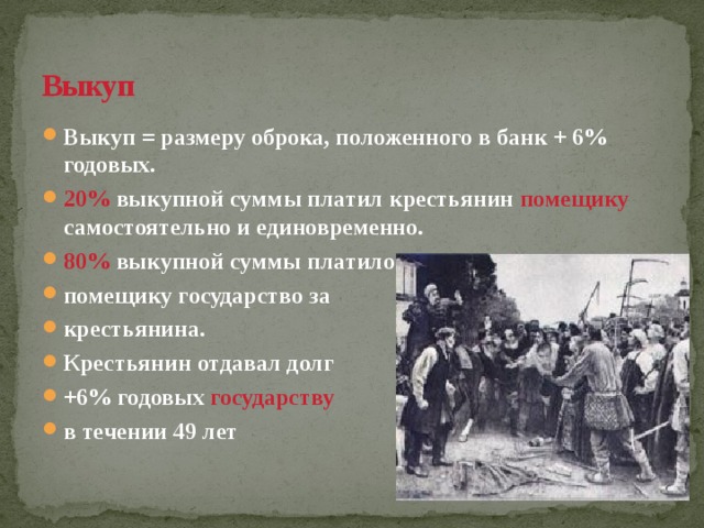 Выкуп  Выкуп = размеру оброка, положенного в банк + 6% годовых. 20% выкупной суммы платил крестьянин помещику самостоятельно и единовременно. 80% выкупной суммы  платило помещику государство за крестьянина. Крестьянин отдавал долг +6% годовых государству  в течении 49 лет 