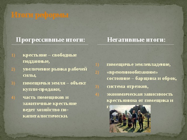 Итоги реформы Прогрессивные итоги: Негативные итоги: крестьяне – свободные подданные, увеличение рынка рабочей силы, помещичья земля – объект купли-продажи, часть помещиков и зажиточные крестьяне ведет хозяйство по-капиталистически. помещичье землевладение, «временнообязанное» состояние – барщина и оброк, система отрезков, экономическая зависимость крестьянина от помещика и государства. 