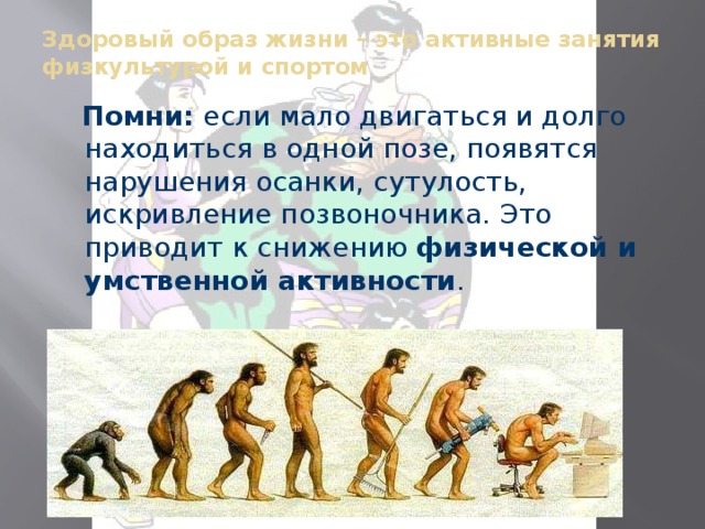 Здоровый образ жизни – это активные занятия физкультурой и спортом    Помни: если мало двигаться и долго находиться в одной позе, появятся нарушения осанки, сутулость, искривление позвоночника. Это приводит к снижению физической и умственной активности . 