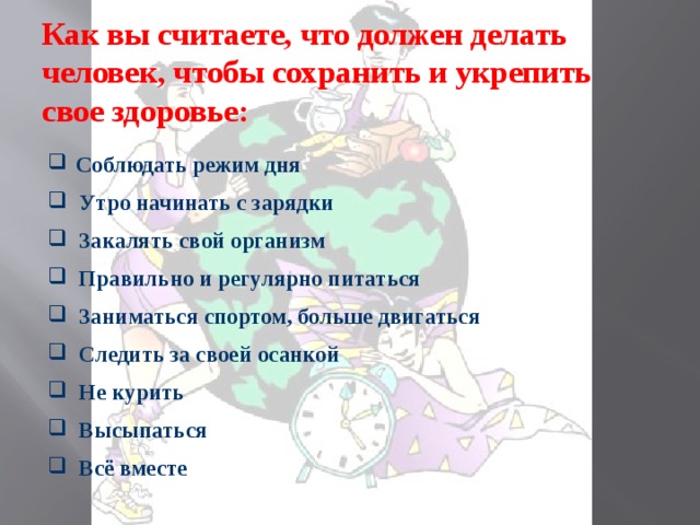 Как вы считаете, что должен делать человек, чтобы сохранить и укрепить свое здоровье:  Соблюдать режим дня  Утро начинать с зарядки  Закалять свой организм  Правильно и регулярно питаться  Заниматься спортом, больше двигаться  Следить за своей осанкой  Не курить  Высыпаться  Всё вместе 