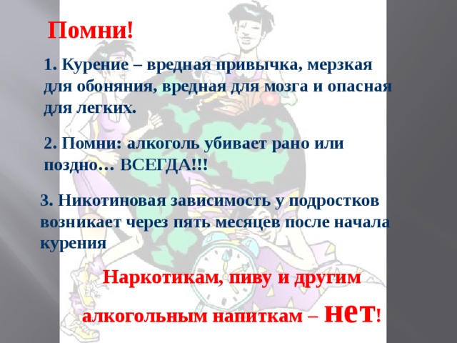 Помни! 1. Курение – вредная привычка, мерзкая для обоняния, вредная для мозга и опасная для легких. 2. Помни: алкоголь убивает рано или поздно… ВСЕГДА!!! 3. Никотиновая зависимость у подростков возникает через пять месяцев после начала курения Наркотикам, пиву и другим алкогольным напиткам – нет !  