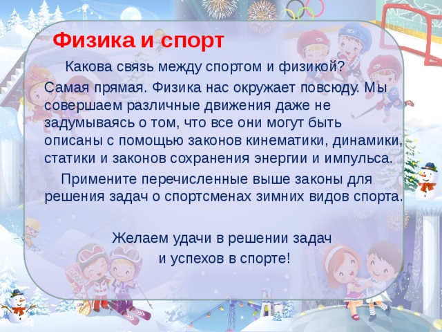 Физика и спорт  Какова связь между спортом и физикой? Самая прямая. Физика нас окружает повсюду. Мы совершаем различные движения даже не задумываясь о том, что все они могут быть описаны с помощью законов кинематики, динамики, статики и законов сохранения энергии и импульса.  Примените перечисленные выше законы для решения задач о спортсменах зимних видов спорта. Желаем удачи в решении задач и успехов в спорте! 