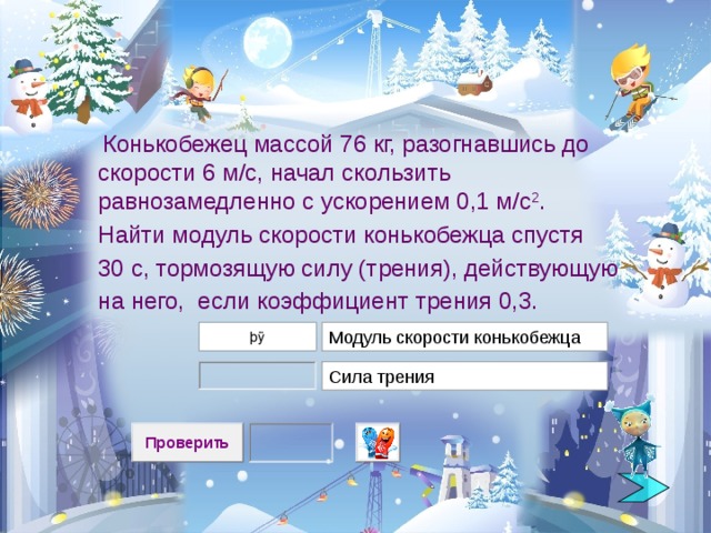  Конькобежец массой 76 кг, разогнавшись до скорости 6 м/с, начал скользить равнозамедленно с ускорением 0,1 м/с 2 .  Найти модуль скорости конькобежца спустя  30 с, тормозящую силу (трения), действующую на него, если коэффициент  трения 0,3.  Модуль скорости конькобежца Сила трения 