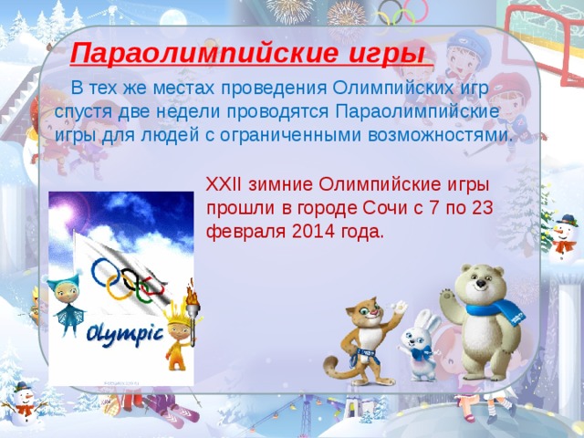 Параолимпийские игры  В тех же местах проведения Олимпийских игр спустя две недели проводятся Параолимпийские игры для людей с ограниченными возможностями.   XXII зимние Олимпийские игры прошли в городе Сочи с 7 по 23 февраля 2014 года.   
