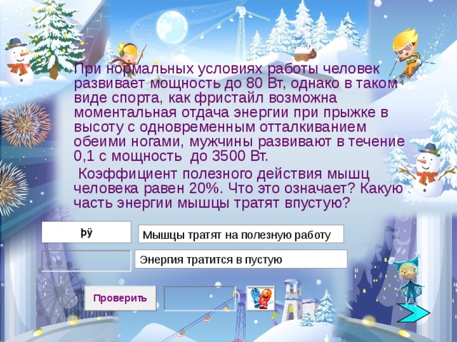  При нормальных условиях работы человек развивает мощность до 80 Вт, однако в таком виде спорта, как фристайл возможна моментальная отдача энергии при прыжке в высоту с одновременным отталкиванием обеими ногами, мужчины развивают в течение 0,1 с мощность до 3500 Вт.  Коэффициент полезного действия мышц человека равен 20%. Что это означает? Какую часть энергии мышцы тратят впустую?  Мышцы тратят на полезную работу Энергия тратится в пустую 