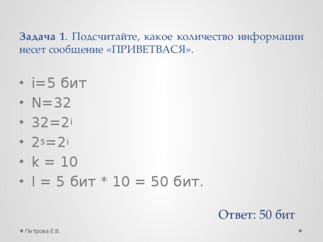 Задача 1 . Подсчитайте, какое количество информации несет сообщение «ПРИВЕТВАСЯ». i=5 бит N=32 32=2 i 2 5 =2 i  k = 10 I = 5 бит * 10 = 50 бит. Ответ: 50 бит Петрова Е.В.