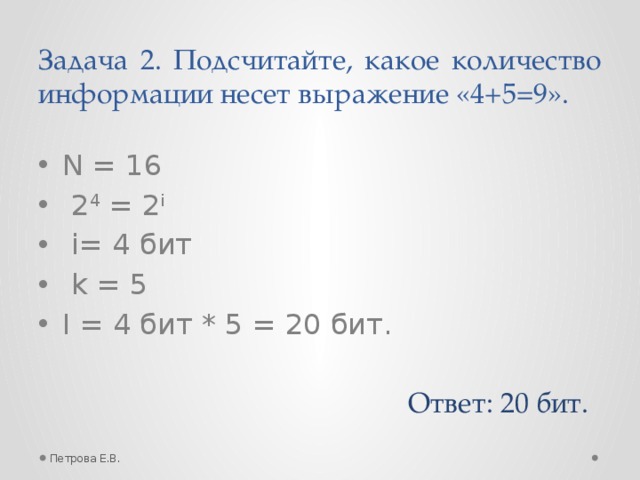 Задача 2. Подсчитайте, какое количество информации несет выражение «4+5=9». N = 16  2 4 = 2 i  i= 4 бит  k = 5 I = 4 бит * 5 = 20 бит. Ответ: 20 бит. Петрова Е.В.