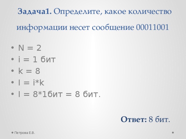 Задача1. Определите, какое количество информации несет сообщение 00011001 N = 2 i = 1 бит k = 8 I = i*k I = 8*1бит = 8 бит. Ответ: 8 бит. Петрова Е.В.