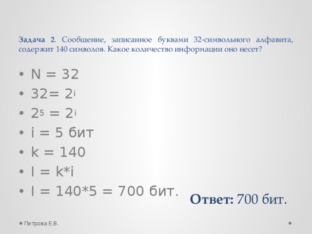 Задача 2 . Сообщение, записанное буквами 32-символьного алфавита, содержит 140 символов. Какое количество информации оно несет? N = 32 32= 2 i 2 5 = 2 i i = 5 бит k = 140 I = k*i I = 140*5 = 700 бит. Ответ: 700 бит. Петрова Е.В.