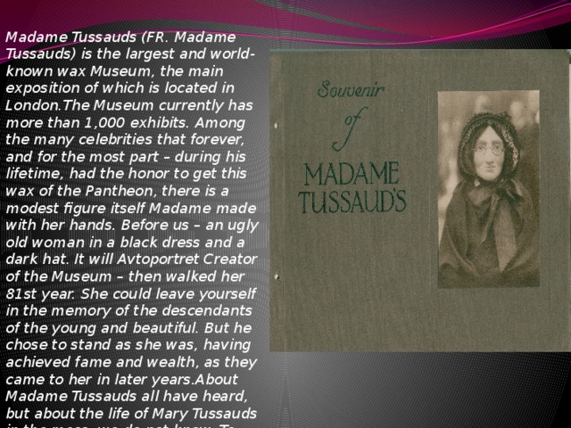 Madame Tussauds (FR. Madame Tussauds) is the largest and world-known wax Museum, the main exposition of which is located in London.The Museum currently has more than 1,000 exhibits. Among the many celebrities that forever, and for the most part – during his lifetime, had the honor to get this wax of the Pantheon, there is a modest figure itself Madame made with her hands. Before us – an ugly old woman in a black dress and a dark hat. It will Avtoportret Creator of the Museum – then walked her 81st year. She could leave yourself in the memory of the descendants of the young and beautiful. But he chose to stand as she was, having achieved fame and wealth, as they came to her in later years.About Madame Tussauds all have heard, but about the life of Mary Tussauds in the mass, we do not know. To begin with, her real name – Grosholtz, and she came from a hereditary dynasty...of the executioners, Grosholtz. 