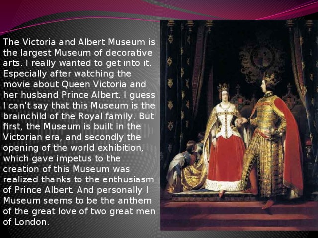 The Victoria and Аlbert Museum is the largest Museum of decorative arts. I really wanted to get into it. Especially after watching the movie about Queen Victoria and her husband Prince Аlbert. I guess I can't say that this Museum is the brainchild of the Royal family. But first, the Museum is built in the Victorian era, and secondly the opening of the world exhibition, which gave impetus to the creation of this Museum was realized thanks to the enthusiasm of Prince Аlbert. And personally I Museum seems to be the anthem of the great love of two great men of London. 