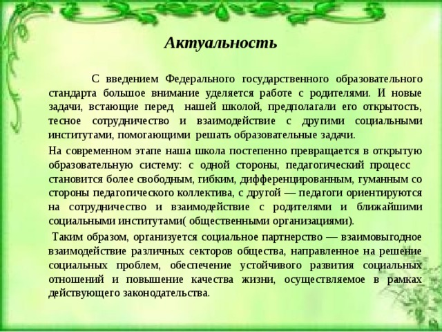 Актуальность   С введением Федерального государственного образовательного стандарта большое внимание уделяется работе с родителями. И новые задачи, встающие перед нашей школой, предполагали его открытость, тесное сотрудничество и взаимодействие с другими социальными институтами, помогающими решать образовательные задачи.   На современном этапе наша школа постепенно превращается в открытую образовательную систему: с одной стороны, педагогический процесс становится более свободным, гибким, дифференцированным, гуманным со стороны педагогического коллектива, с другой — педагоги ориентируются на сотрудничество и взаимодействие с родителями и ближайшими социальными институтами( общественными организациями).    Таким образом, организуется социальное партнерство — взаимовыгодное взаимодействие различных секторов общества, направленное на решение социальных проблем, обеспечение устойчивого развития социальных отношений и повышение качества жизни, осуществляемое в рамках действующего законодательства. 