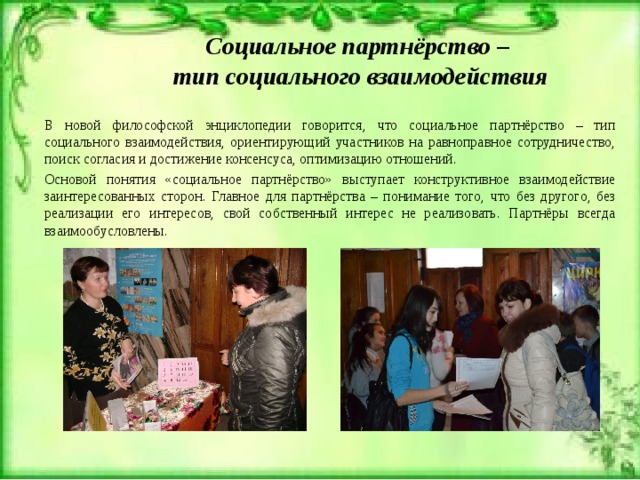 Социальное партнёрство –  тип социального взаимодействия В новой философской энциклопедии говорится, что социальное партнёрство – тип социального взаимодействия, ориентирующий участников на равноправное сотрудничество, поиск согласия и достижение консенсуса, оптимизацию отношений. Основой понятия «социальное партнёрство» выступает конструктивное взаимодействие заинтересованных сторон. Главное для партнёрства – понимание того, что без другого, без реализации его интересов, свой собственный интерес не реализовать. Партнёры всегда взаимообусловлены. 
