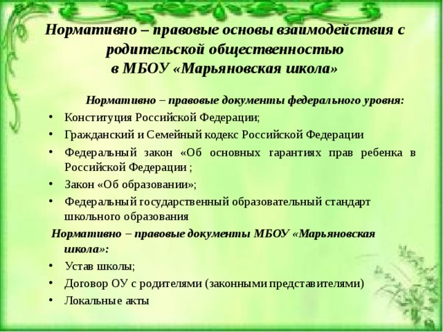 Нормативно – правовые основы взаимодействия с родительской общественностью  в МБОУ «Марьяновская школа»  Нормативно – правовые документы федерального уровня: Конституция Российской Федерации; Гражданский и Семейный кодекс Российской Федерации Федеральный закон «Об основных гарантиях прав ребенка в Российской Федерации ; Закон «Об образовании»; Федеральный государственный образовательный стандарт школьного образования  Нормативно – правовые документы МБОУ «Марьяновская школа»: Устав школы; Договор ОУ с родителями (законными представителями) Локальные акты 