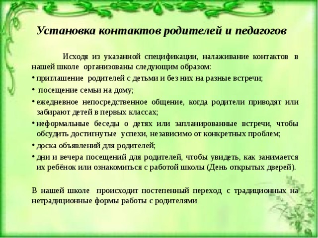 Установка контактов родителей и педагогов  Исходя из указанной спецификации, налаживание контактов  в нашей школе  организованы следующим образом: приглашение  родителей с детьми и без них на разные встречи;  посещение семьи на дому; ежедневное непосредственное общение, когда родители приводят или забирают детей в первых классах; неформальные беседы о детях или запланированные встречи, чтобы обсудить достигнутые  успехи, независимо от конкретных проблем; доска объявлений для родителей; дни и вечера посещений для родителей, чтобы увидеть, как занимается их ребёнок или ознакомиться с работой школы (День открытых дверей). В нашей школе происходит постепенный переход  с традиционных на нетрадиционные формы работы с родителями   