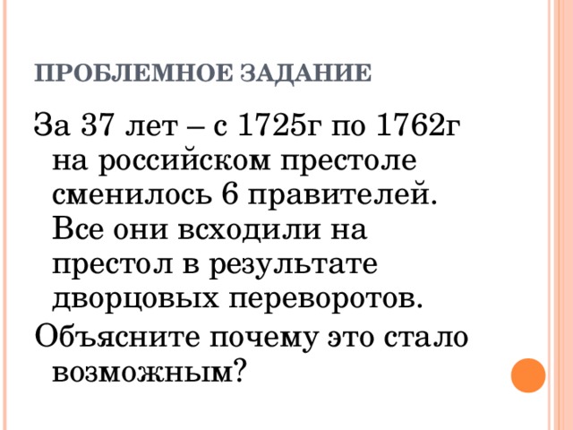 ПРОБЛЕМНОЕ ЗАДАНИЕ За 37 лет – с 1725г по 1762г на российском престоле сменилось 6 правителей. Все они всходили на престол в результате дворцовых переворотов. Объясните почему это стало возможным?