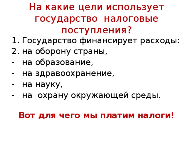 На какие цели использует государство налоговые поступления? Государство финансирует расходы: на оборону страны, на образование, на здравоохранение, на науку, на охрану окружающей среды.   Вот для чего мы платим налоги! 