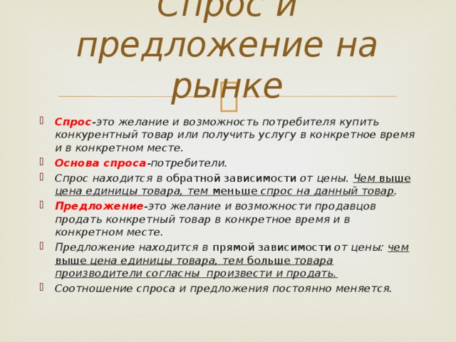 Спрос и предложение на рынке Спрос -это желание и возможность потребителя купить конкурентный товар или получить услугу в конкретное время и в конкретном месте. Основа спроса -потребители. Спрос находится в обратной зависимости от цены. Чем выше цена единицы товара, тем меньше спрос на данный товар . Предложение -это желание и возможности продавцов продать конкретный товар в конкретное время и в конкретном месте. Предложение находится в прямой зависимости от цены: чем выше цена единицы товара, тем больше товара производители согласны произвести и продать. Соотношение спроса и предложения постоянно меняется. 