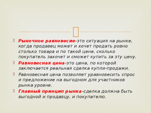 Рыночное равновесие -это ситуация на рынке, когда продавец может и хочет продать ровно столько товара и по такой цене, сколько покупатель захочет и сможет купить за эту цену. Равновесная цена -это цена, по которой заключается реальная сделка купли-продажи. Равновесная цена позволяет уравновесить спрос и предложение на выгодном для участников рынка уровне. Главный принцип рынка -сделка должна быть выгодной и продавцу, и покупателю.  