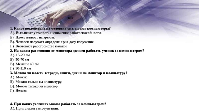  Тест      1. Какое воздействие на человека оказывают компьютеры? А). Вызывают усталость и снижение работоспособности. Б). Плохо влияют на зрение. В). Человек получает определенную дозу излучения. Г). Вызывают расстройство памяти. 2. На каком расстоянии от монитора должен работать ученик за компьютером? А). 15-20 см Б). 50-70 см В). Меньше 40 см Г). 90-110 см 3. Можно ли класть тетради, книги, диски на монитор и клавиатуру? А). Можно. Б). Можно только на клавиатуру. В). Можно только на монитор. Г). Нельзя.   4. При каких условиях можно работать за компьютером? А). При плохом самочувствии. Б). При хорошем освещении и нормальном самочувствии. В). При недостаточном освещении и нормальном самочувствии.   Г). При хорошем освещении и плохом самочувствии. 5. При появлении запаха гари нужно… А). Бежать за водой и огнетушителем, чтобы предотвратить дальнейшее возгорание. Б). Прекратить работу, сообщить преподавателю. В). Не обращать внимания. Г). Быстро убежать из кабинета. 6. Каким огнетушителем нужно пользоваться при загорании аппаратуры? А). Воздушно-пенным. Б). Пенным. В). Углекислотным. Г). Порошковым. 