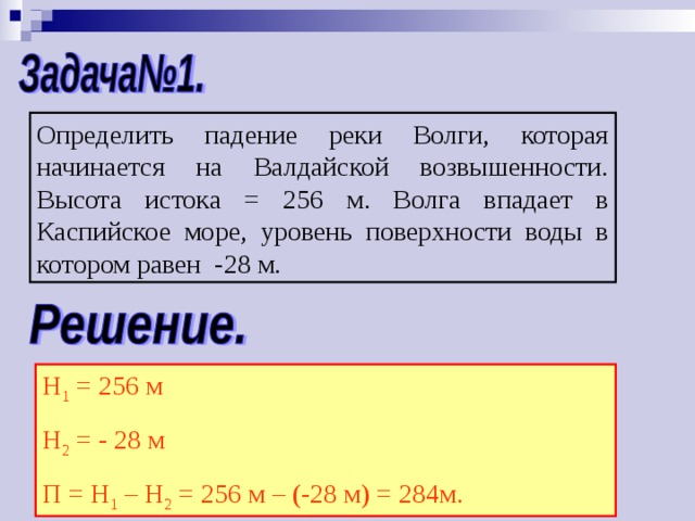 Определить падение реки Волги, которая начинается на Валдайской возвышенности. Высота истока = 256 м. Волга впадает в Каспийское море, уровень поверхности воды в котором равен -28 м. Н 1 = 256 м Н 2 = - 28 м П = Н 1 – Н 2 = 256 м – (-28 м) = 284м. 