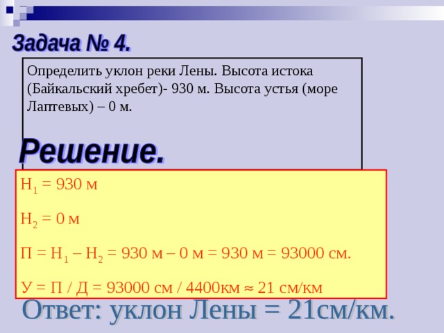 Определить уклон реки Лены. Высота истока (Байкальский хребет)- 930 м. Высота устья (море Лаптевых) – 0 м. Н 1 = 930 м Н 2 = 0 м П = Н 1 – Н 2 = 930 м – 0 м = 930 м = 93000 см. У = П / Д = 93000 см / 4400км  21 см/км 