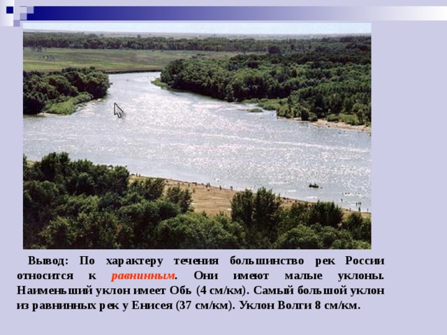  Вывод: По характеру течения большинство рек России относится к равнинным . Они имеют малые уклоны. Наименьший уклон имеет Обь (4 см/км). Самый большой уклон из равнинных рек у Енисея (37 см/км). Уклон Волги 8 см/км. 