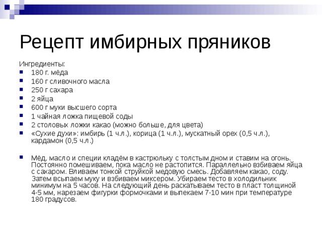 Ингредиенты: 180 г. мёда 160 г сливочного масла 250 г сахара 2 яйца 600 г муки высшего сорта 1 чайная ложка пищевой соды 2 столовых ложки какао (можно больше, для цвета) «Сухие духи»: имбирь (1 ч.л.), корица (1 ч.л.), мускатный орех (0,5 ч.л.), кардамон (0,5 ч.л.) Мёд, масло и специи кладём в кастрюльку с толстым дном и ставим на огонь. Постоянно помешиваем, пока масло не растопится. Параллельно взбиваем яйца с сахаром. Вливаем тонкой струйкой медовую смесь. Добавляем какао, соду. Затем всыпаем муку и взбиваем миксером. Убираем тесто в холодильник минимум на 5 часов. На следующий день раскатываем тесто в пласт толщиной 4-5 мм, нарезаем фигурки формочками и выпекаем 7-10 мин при температуре 180 градусов. 