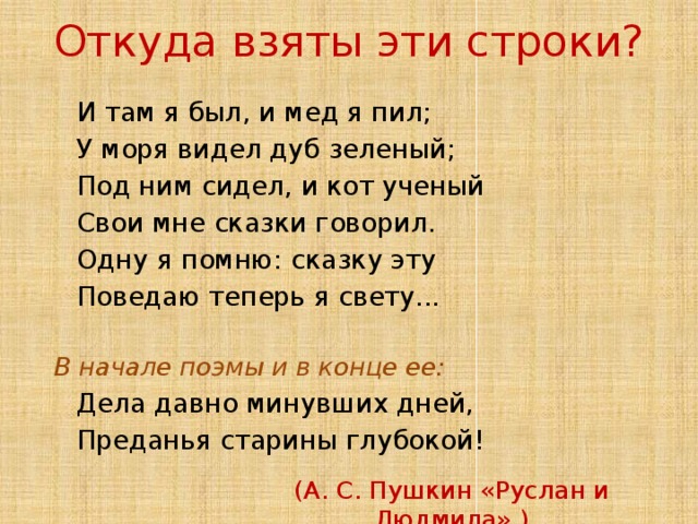Откуда взяты эти строки?  И там я был, и мед я пил;  У моря видел дуб зеленый;  Под ним сидел, и кот ученый  Свои мне сказки говорил.  Одну я помню: сказку эту  Поведаю теперь я свету...  В начале поэмы и в конце ее:  Дела давно минувших дней,  Преданья старины глубокой! (А. С. Пушкин «Руслан и Людмила».)